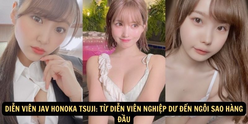 Diễn viên JAV Honoka Tsuji: Từ diễn viên nghiệp dư đến ngôi sao hàng đầu